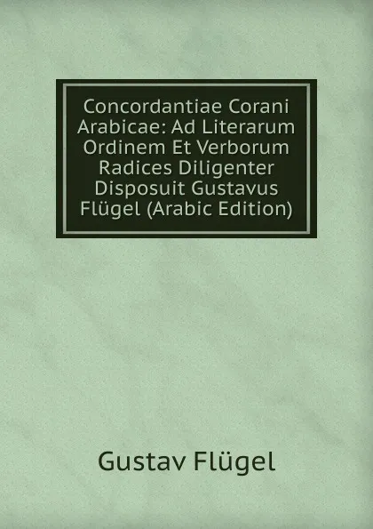 Обложка книги Concordantiae Corani Arabicae: Ad Literarum Ordinem Et Verborum Radices Diligenter Disposuit Gustavus Flugel (Arabic Edition), Gustav Flügel