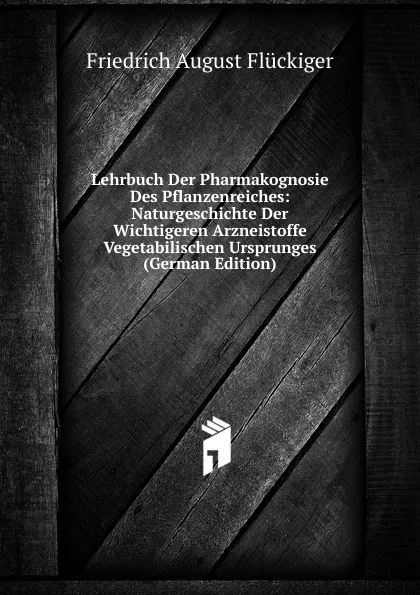 Обложка книги Lehrbuch Der Pharmakognosie Des Pflanzenreiches: Naturgeschichte Der Wichtigeren Arzneistoffe Vegetabilischen Ursprunges (German Edition), Friedrich August Flückiger