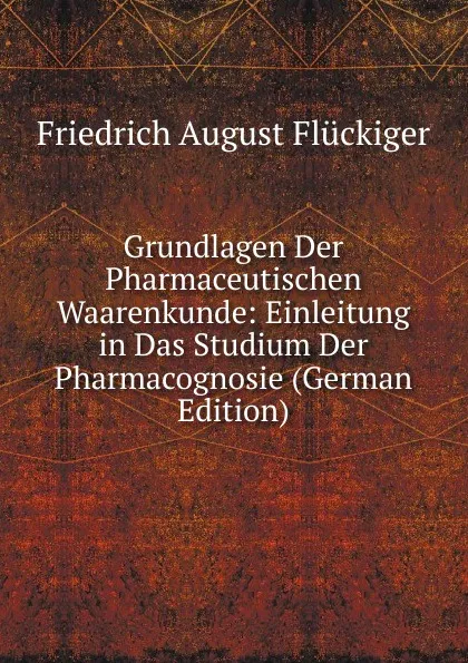 Обложка книги Grundlagen Der Pharmaceutischen Waarenkunde: Einleitung in Das Studium Der Pharmacognosie (German Edition), Friedrich August Flückiger