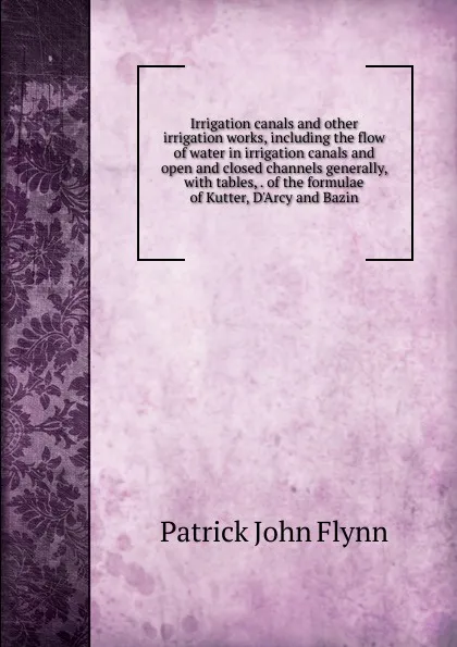 Обложка книги Irrigation canals and other irrigation works, including the flow of water in irrigation canals and open and closed channels generally, with tables, . of the formulae of Kutter, D.Arcy and Bazin, Patrick John Flynn