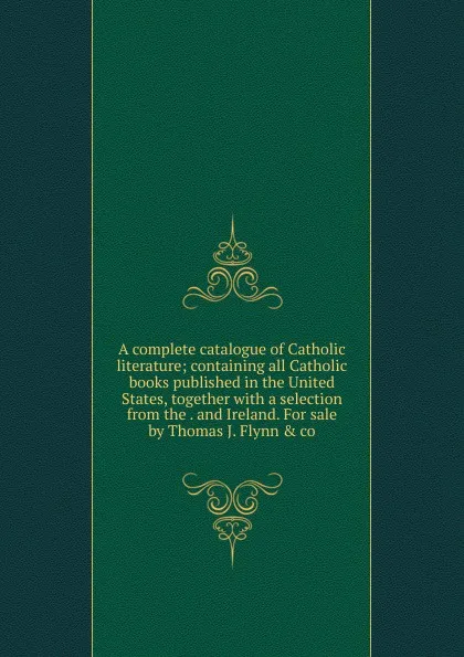 Обложка книги A complete catalogue of Catholic literature; containing all Catholic books published in the United States, together with a selection from the . and Ireland. For sale by Thomas J. Flynn . co, 