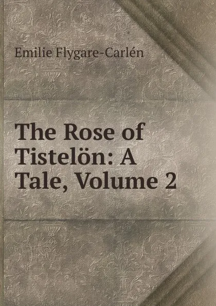 Обложка книги The Rose of Tistelon: A Tale, Volume 2, E. Flygare-Carlén