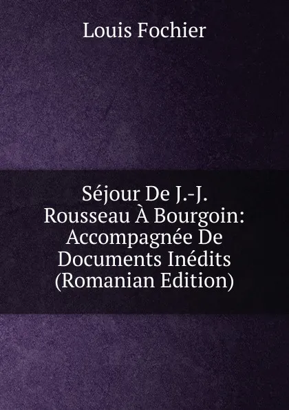 Обложка книги Sejour De J.-J. Rousseau A Bourgoin: Accompagnee De Documents Inedits (Romanian Edition), Louis Fochier