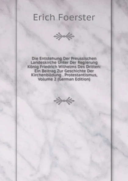 Обложка книги Die Entstehung Der Preussischen Landeskirche Unter Der Regierung Konig Friedrich Wilhelms Des Dritten: Ein Beitrag Zur Geschichte Der Kirchenbildung . Protestantismus, Volume 2 (German Edition), Erich Foerster