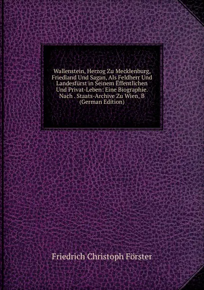 Обложка книги Wallenstein, Herzog Zu Mecklenburg, Friedland Und Sagan, Als Feldherr Und Landesfurst in Seinem Effentlichen Und Privat-Leben: Eine Biographie. Nach . Staats-Archive Zu Wien, B (German Edition), Friedrich Christoph Förster