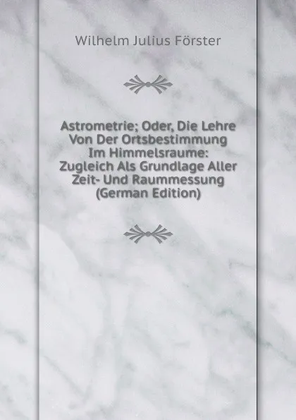 Обложка книги Astrometrie; Oder, Die Lehre Von Der Ortsbestimmung Im Himmelsraume: Zugleich Als Grundlage Aller Zeit- Und Raummessung (German Edition), Wilhelm Julius Förster