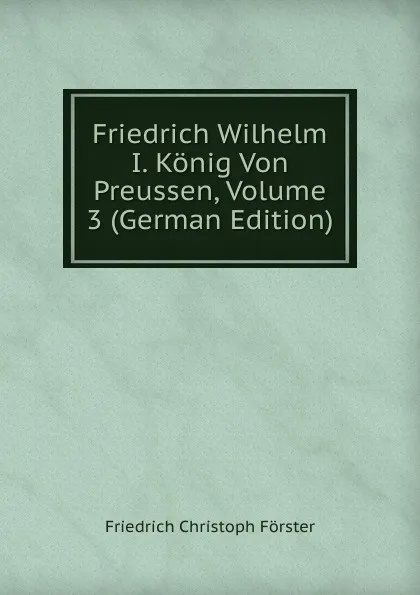 Обложка книги Friedrich Wilhelm I. Konig Von Preussen, Volume 3 (German Edition), Friedrich Christoph Förster