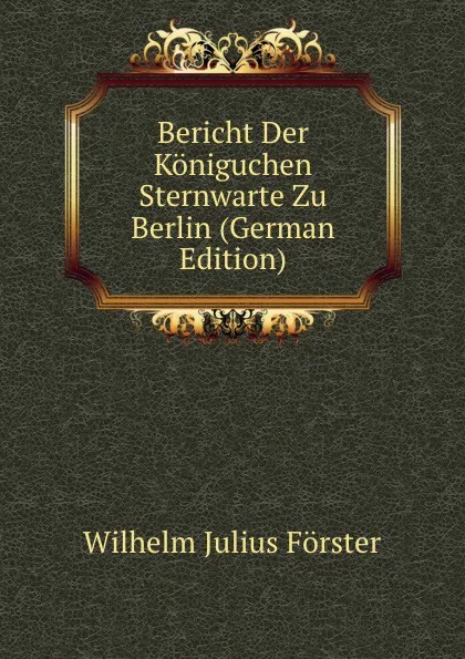 Обложка книги Bericht Der Koniguchen Sternwarte Zu Berlin (German Edition), Wilhelm Julius Förster