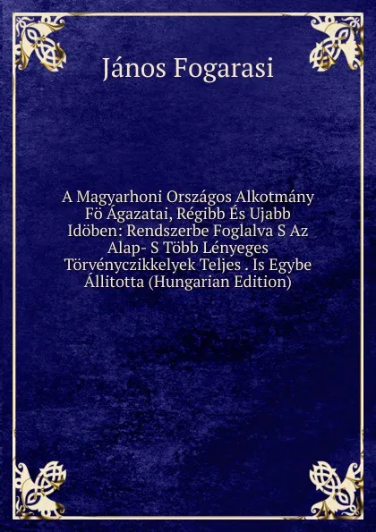 Обложка книги A Magyarhoni Orszagos Alkotmany Fo Agazatai, Regibb Es Ujabb Idoben: Rendszerbe Foglalva S Az Alap- S Tobb Lenyeges Torvenyczikkelyek Teljes . Is Egybe Allitotta (Hungarian Edition), János Fogarasi