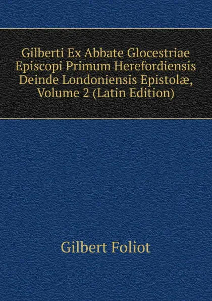 Обложка книги Gilberti Ex Abbate Glocestriae Episcopi Primum Herefordiensis Deinde Londoniensis Epistolae, Volume 2 (Latin Edition), Gilbert Foliot