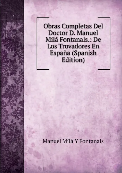 Обложка книги Obras Completas Del Doctor D. Manuel Mila Fontanals.: De Los Trovadores En Espana (Spanish Edition), Manuel Milá y Fontanals