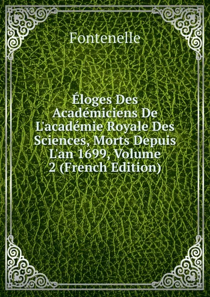 Обложка книги Eloges Des Academiciens De L.academie Royale Des Sciences, Morts Depuis L.an 1699, Volume 2 (French Edition), Fontenelle