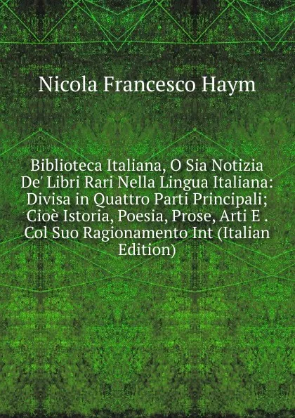 Обложка книги Biblioteca Italiana, O Sia Notizia De. Libri Rari Nella Lingua Italiana: Divisa in Quattro Parti Principali; Cioe Istoria, Poesia, Prose, Arti E . Col Suo Ragionamento Int (Italian Edition), Nicola Francesco Haym