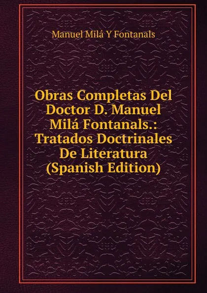 Обложка книги Obras Completas Del Doctor D. Manuel Mila Fontanals.: Tratados Doctrinales De Literatura (Spanish Edition), Manuel Milá y Fontanals