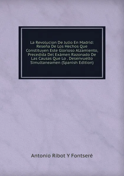 Обложка книги La Revolucion De Julio En Madrid: Resena De Los Hechos Que Constituyen Este Glorioso Alzamiento, Precedida Del Examen Razonado De Las Causas Que Lo . Desenvuelto Simultaneamen (Spanish Edition), Antonio Ribot Y Fontseré