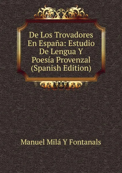 Обложка книги De Los Trovadores En Espana: Estudio De Lengua Y Poesia Provenzal (Spanish Edition), Manuel Milá y Fontanals