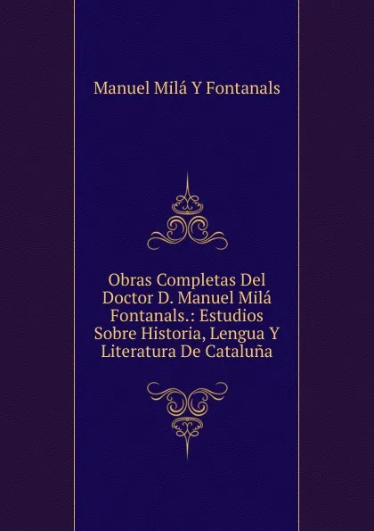 Обложка книги Obras Completas Del Doctor D. Manuel Mila Fontanals.: Estudios Sobre Historia, Lengua Y Literatura De Cataluna, Manuel Milá y Fontanals