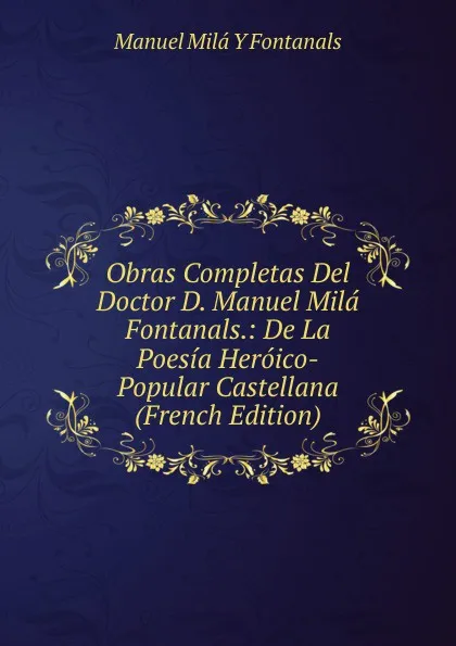 Обложка книги Obras Completas Del Doctor D. Manuel Mila Fontanals.: De La Poesia Heroico-Popular Castellana (French Edition), Manuel Milá y Fontanals