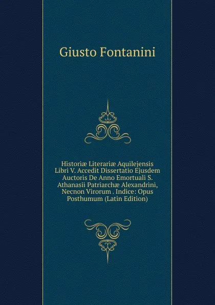 Обложка книги Historiae Literariae Aquilejensis Libri V. Accedit Dissertatio Ejusdem Auctoris De Anno Emortuali S. Athanasii Patriarchae Alexandrini, Necnon Virorum . Indice: Opus Posthumum (Latin Edition), Giusto Fontanini