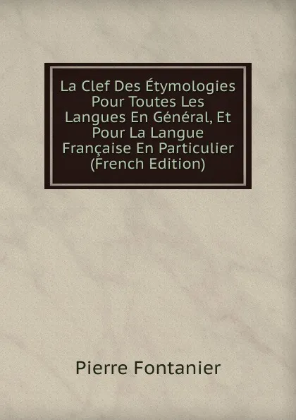 Обложка книги La Clef Des Etymologies Pour Toutes Les Langues En General, Et Pour La Langue Francaise En Particulier (French Edition), Pierre Fontanier