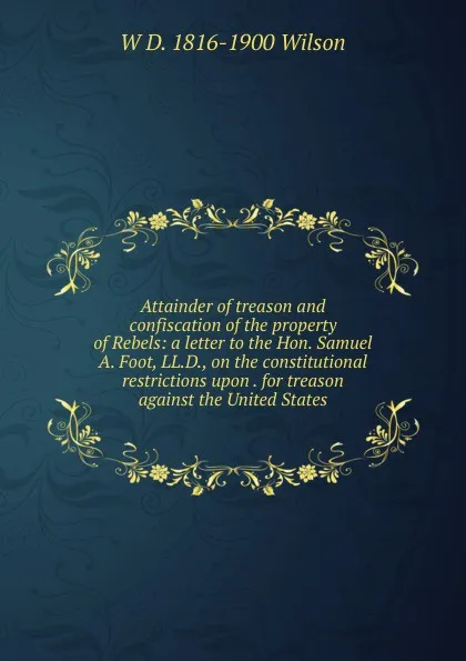 Обложка книги Attainder of treason and confiscation of the property of Rebels: a letter to the Hon. Samuel A. Foot, LL.D., on the constitutional restrictions upon . for treason against the United States, W D. 1816-1900 Wilson