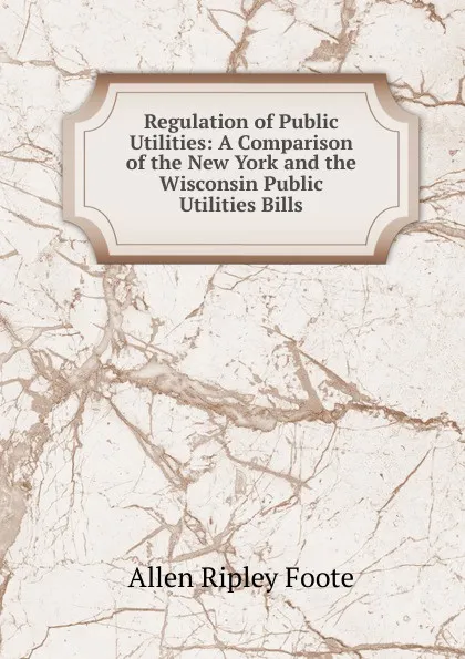 Обложка книги Regulation of Public Utilities: A Comparison of the New York and the Wisconsin Public Utilities Bills, Foote Allen Ripley