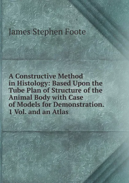 Обложка книги A Constructive Method in Histology: Based Upon the Tube Plan of Structure of the Animal Body with Case of Models for Demonstration. 1 Vol. and an Atlas, James Stephen Foote