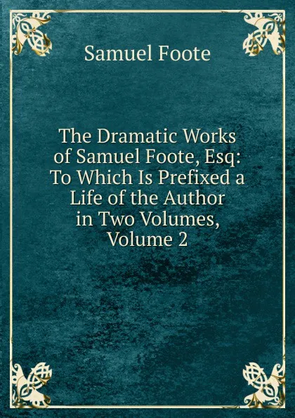 Обложка книги The Dramatic Works of Samuel Foote, Esq: To Which Is Prefixed a Life of the Author in Two Volumes, Volume 2, Foote Samuel