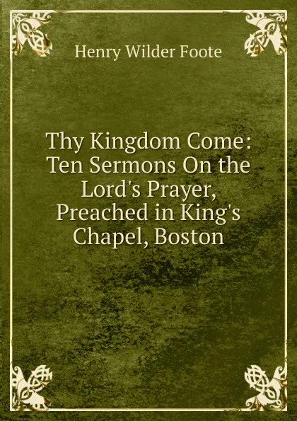 Обложка книги Thy Kingdom Come: Ten Sermons On the Lord.s Prayer, Preached in King.s Chapel, Boston, Henry Wilder Foote