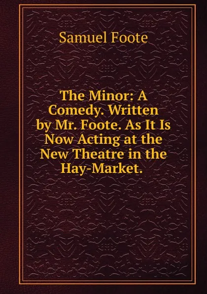 Обложка книги The Minor: A Comedy. Written by Mr. Foote. As It Is Now Acting at the New Theatre in the Hay-Market. ., Foote Samuel