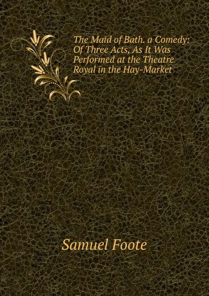 Обложка книги The Maid of Bath. a Comedy: Of Three Acts, As It Was Performed at the Theatre Royal in the Hay-Market, Foote Samuel