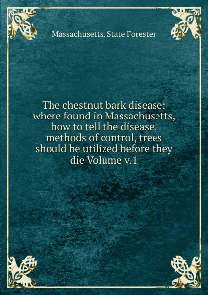 Обложка книги The chestnut bark disease: where found in Massachusetts, how to tell the disease, methods of control, trees should be utilized before they die Volume v.1, Massachusetts. State forester