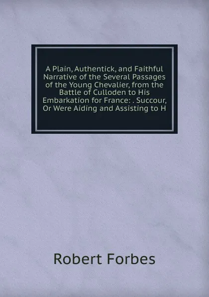 Обложка книги A Plain, Authentick, and Faithful Narrative of the Several Passages of the Young Chevalier, from the Battle of Culloden to His Embarkation for France: . Succour, Or Were Aiding and Assisting to H, Robert Forbes