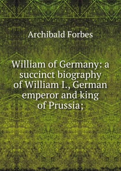 Обложка книги William of Germany: a succinct biography of William I., German emperor and king of Prussia;, Forbes Archibald