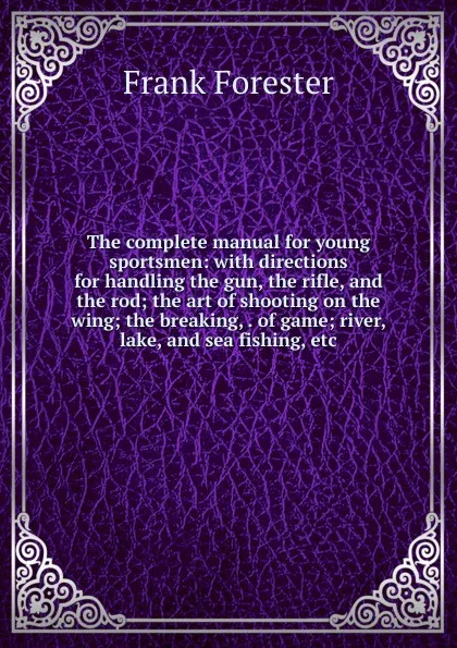 Обложка книги The complete manual for young sportsmen: with directions for handling the gun, the rifle, and the rod; the art of shooting on the wing; the breaking, . of game; river, lake, and sea fishing, etc., Frank Forester