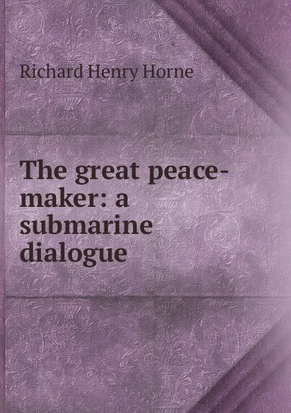 Обложка книги The great peace-maker: a submarine dialogue, Richard Henry Horne