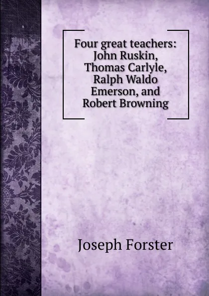 Обложка книги Four great teachers: John Ruskin, Thomas Carlyle, Ralph Waldo Emerson, and Robert Browning, Joseph Forster