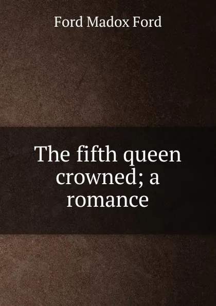 Обложка книги The fifth queen crowned; a romance, Ford Madox Ford