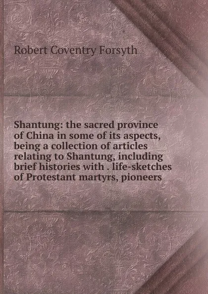 Обложка книги Shantung: the sacred province of China in some of its aspects, being a collection of articles relating to Shantung, including brief histories with . life-sketches of Protestant martyrs, pioneers, Robert Coventry Forsyth