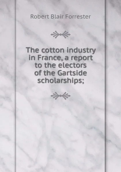 Обложка книги The cotton industry in France, a report to the electors of the Gartside scholarships;, Robert Blair Forrester