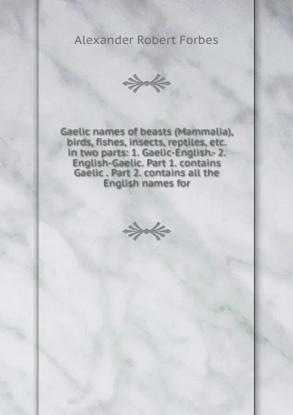 Обложка книги Gaelic names of beasts (Mammalia), birds, fishes, insects, reptiles, etc. in two parts: 1. Gaelic-English.- 2. English-Gaelic. Part 1. contains Gaelic . Part 2. contains all the English names for, Alexander Robert Forbes