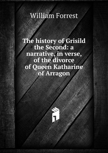 Обложка книги The history of Grisild the Second: a narrative, in verse, of the divorce of Queen Katharine of Arragon, William Forrest