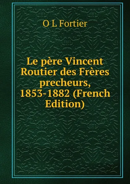 Обложка книги Le pere Vincent Routier des Freres precheurs, 1853-1882 (French Edition), O L Fortier