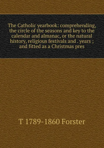 Обложка книги The Catholic yearbook: comprehending, the circle of the seasons and key to the calendar and almanac, or the natural history, religious festivals and . years ; and fitted as a Christmas pres, T 1789-1860 Forster