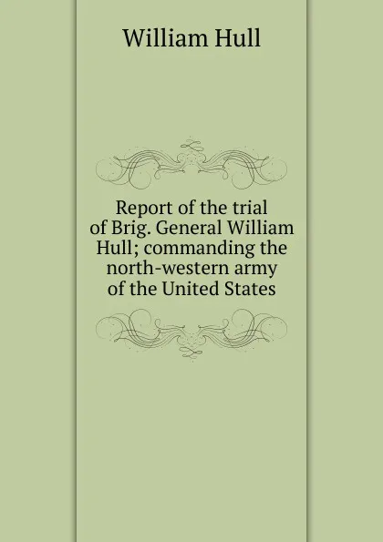 Обложка книги Report of the trial of Brig. General William Hull; commanding the north-western army of the United States, William Hull