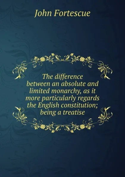 Обложка книги The difference between an absolute and limited monarchy, as it more particularly regards the English constitution; being a treatise, John William Fortescue