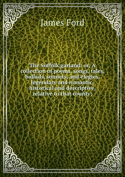 Обложка книги The Suffolk garland: or, A collection of poems, songs, tales, ballads, sonnets, and elegies, legendary and romantic, historical and descriptive, relative to that county;, James Ford