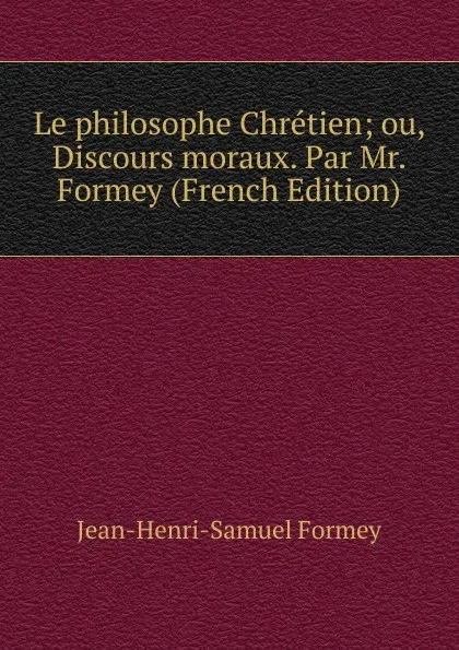 Обложка книги Le philosophe Chretien; ou, Discours moraux. Par Mr. Formey (French Edition), Jean-Henri-Samuel Formey