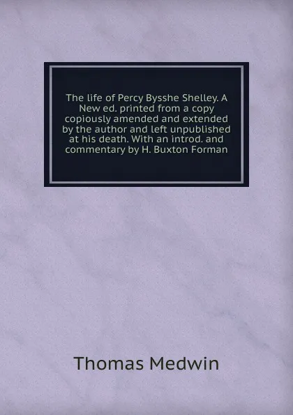 Обложка книги The life of Percy Bysshe Shelley. A New ed. printed from a copy copiously amended and extended by the author and left unpublished at his death. With an introd. and commentary by H. Buxton Forman, Thomas Medwin