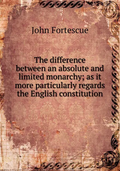 Обложка книги The difference between an absolute and limited monarchy; as it more particularly regards the English constitution, John William Fortescue